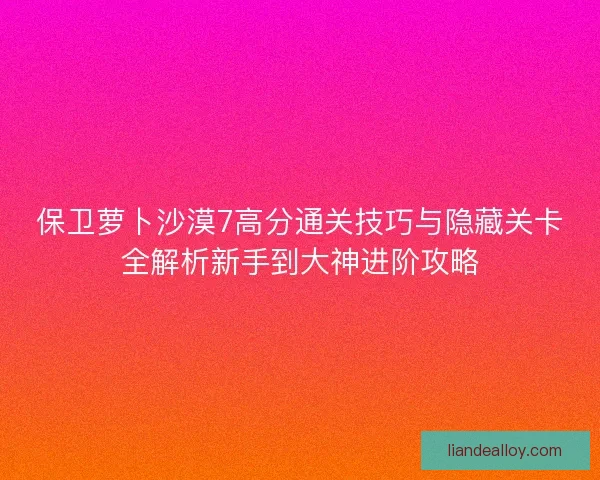 保卫萝卜沙漠7高分通关技巧与隐藏关卡全解析新手到大神进阶攻略