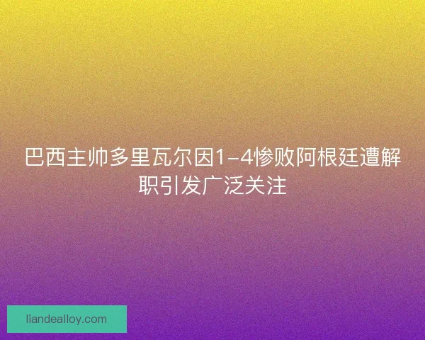 巴西主帅多里瓦尔因1-4惨败阿根廷遭解职引发广泛关注