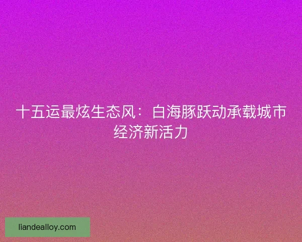 十五运最炫生态风：白海豚跃动承载城市经济新活力