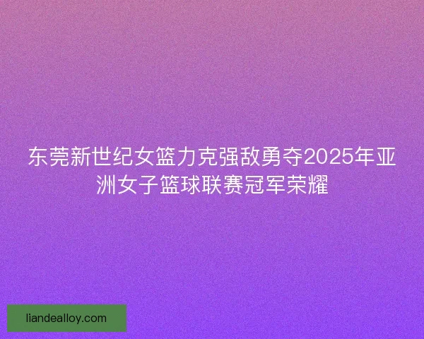 东莞新世纪女篮力克强敌勇夺2025年亚洲女子篮球联赛冠军荣耀