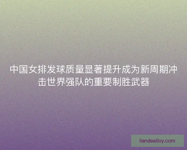中国女排发球质量显著提升成为新周期冲击世界强队的重要制胜武器